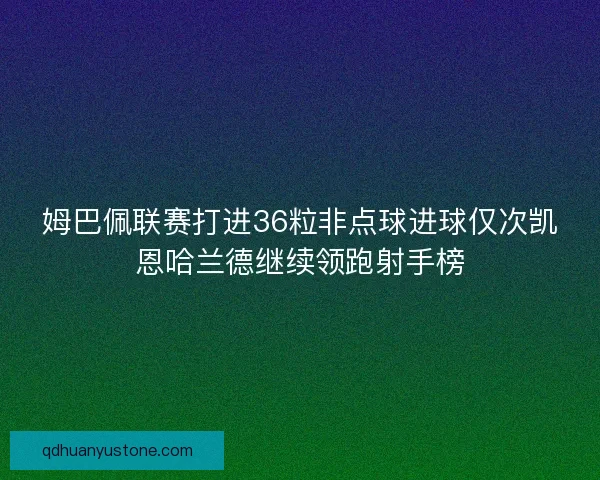 姆巴佩联赛打进36粒非点球进球仅次凯恩哈兰德继续领跑射手榜 姆巴佩联赛打进36粒非点球进球仅次凯恩哈兰德继续领跑射手榜