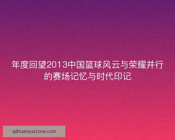 年度回望2013中国篮球风云与荣耀并行的赛场记忆与时代印记