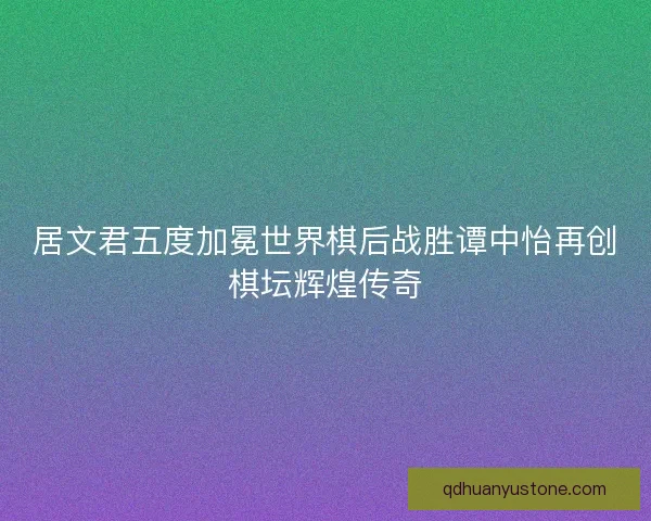 居文君五度加冕世界棋后战胜谭中怡再创棋坛辉煌传奇 居文君五度加冕世界棋后战胜谭中怡再创棋坛辉煌传奇