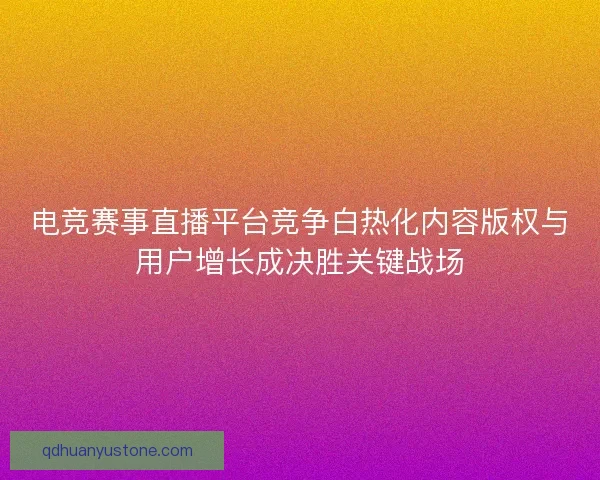 电竞赛事直播平台竞争白热化内容版权与用户增长成决胜关键战场