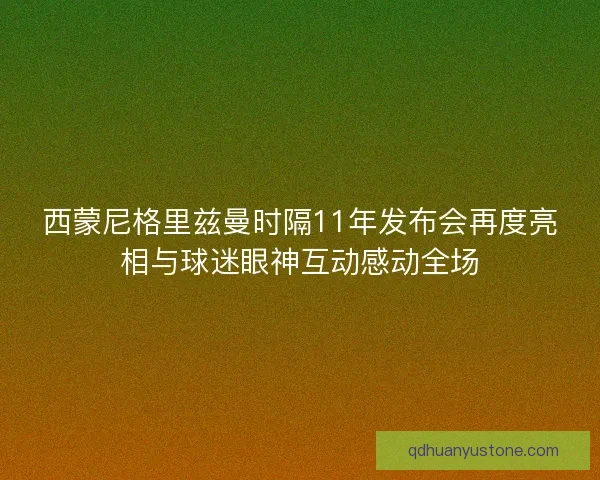 西蒙尼格里兹曼时隔11年发布会再度亮相与球迷眼神互动感动全场